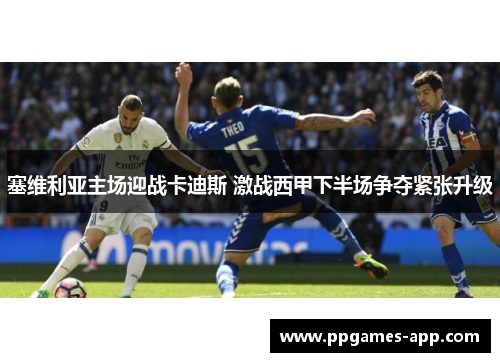 塞维利亚主场迎战卡迪斯 激战西甲下半场争夺紧张升级