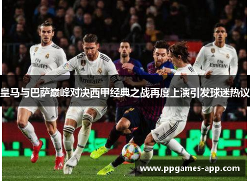 皇马与巴萨巅峰对决西甲经典之战再度上演引发球迷热议
